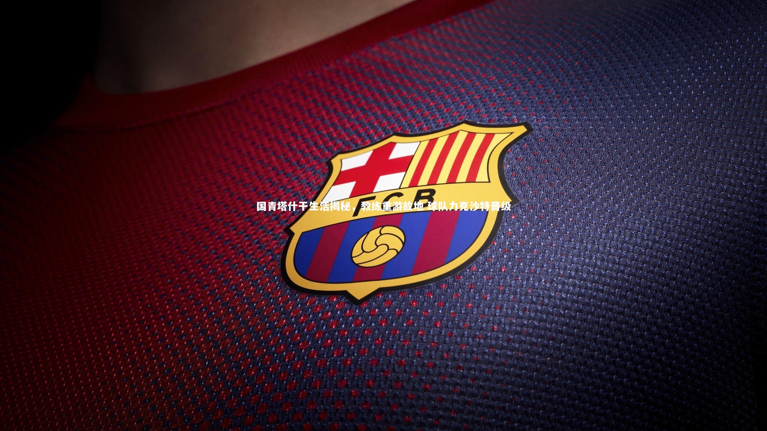 28圈：国青塔什干生活揭秘，教练重游故地 球队力克沙特晋级