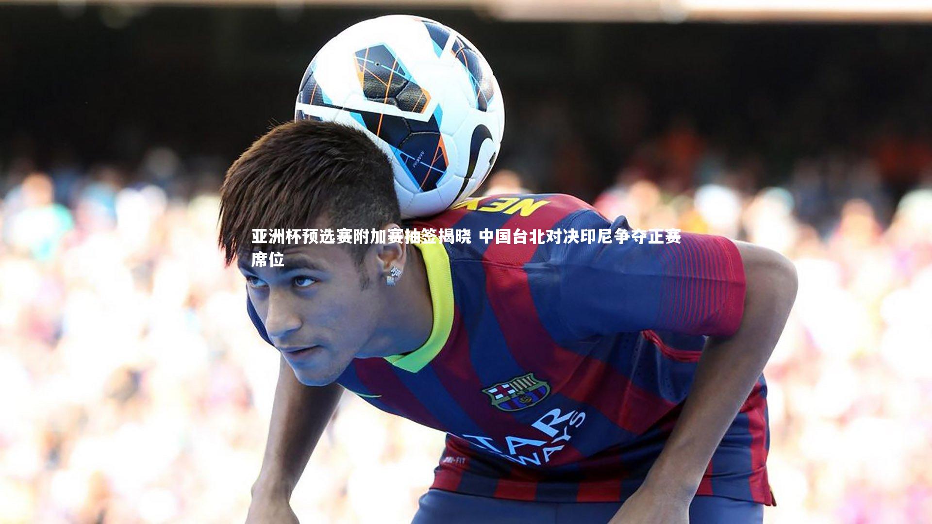 亚洲杯预选赛附加赛抽签揭晓 中国台北对决印尼争夺正赛席位